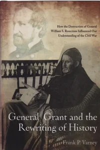 General Grant and the Rewriting of History: How the Destruction of General William S. Rosecrans Influenced Our Understanding of the Civil War by: Varney, Frank P.