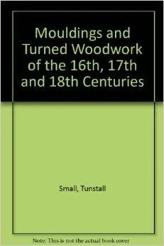 Mouldings & Turned Woodwork of the 16th, 17th, and 18th Centuries: A Collection of Full-Size Sections and DetailsSmall, Tunstall